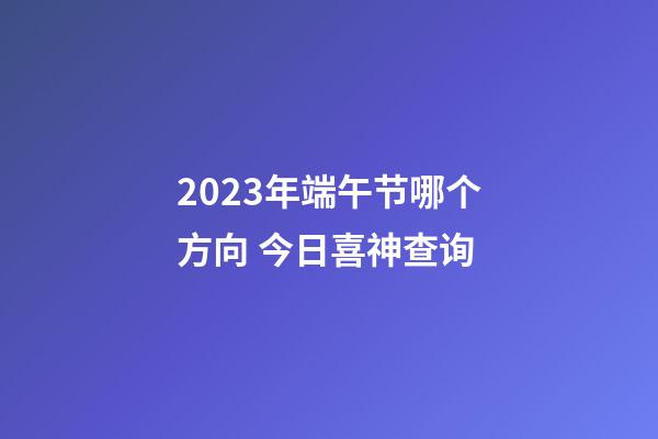 2023年端午节哪个方向 今日喜神查询
